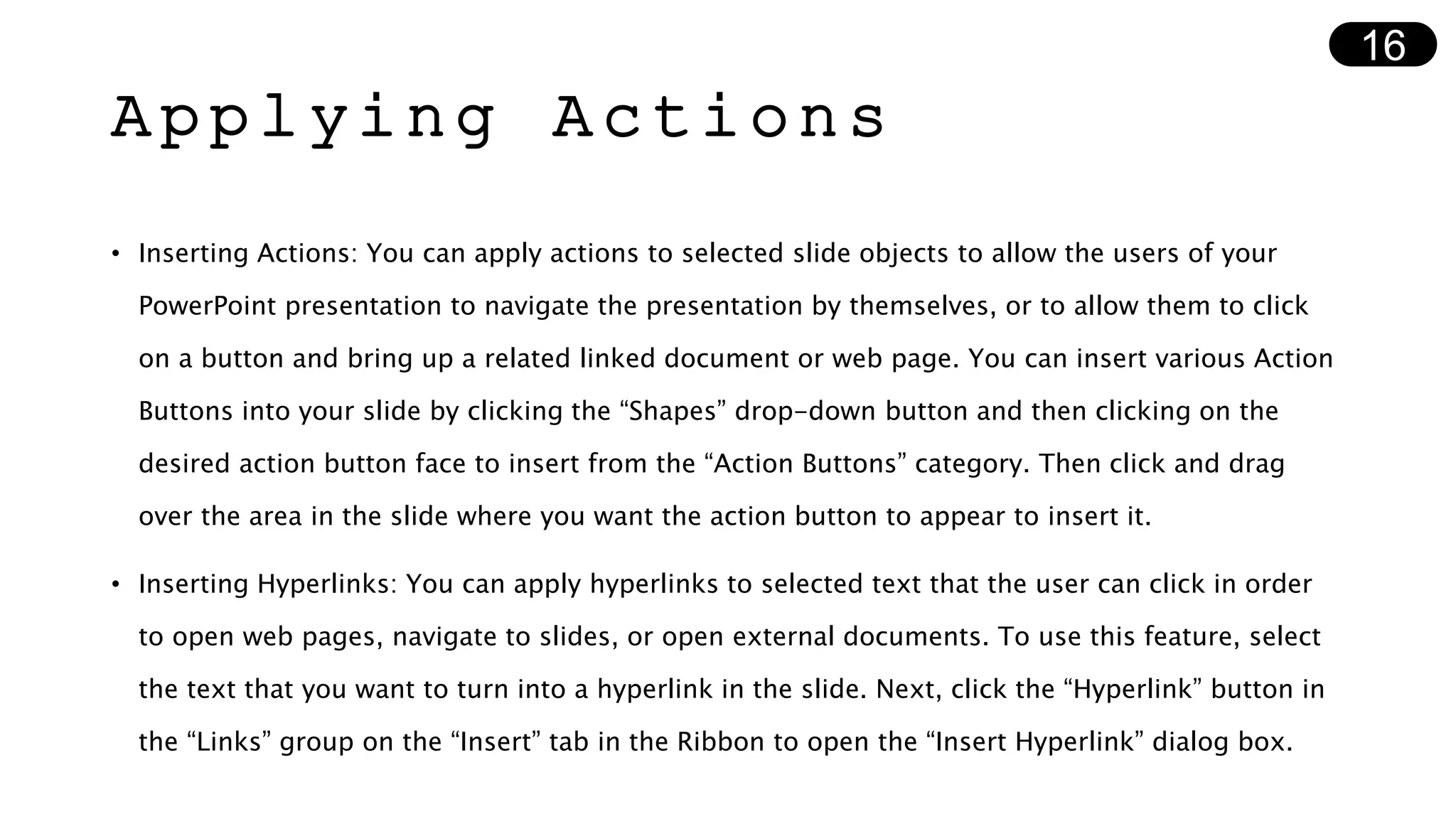 Applying Actions
• Inserting Actions: You can apply actions to selected slide objects to allow the users of your
PowerPoint presentation to navigate the presentation by themselves, or to allow them to click
on a button and bring up a related linked document or web page. You can insert various Action
Buttons into your slide by clicking the “Shapes” drop-down button and then clicking on the
desired action button face to insert from the “Action Buttons” category. Then click and drag
over the area in the slide where you want the action button to appear to insert it.
• Inserting Hyperlinks: You can apply hyperlinks to selected text that the user can click in order
to open web pages, navigate to slides, or open external documents. To use this feature, select
the text that you want to turn into a hyperlink in the slide. Next, click the “Hyperlink” button in
the “Links” group on the “Insert” tab in the Ribbon to open the “Insert Hyperlink” dialog box.
16
 