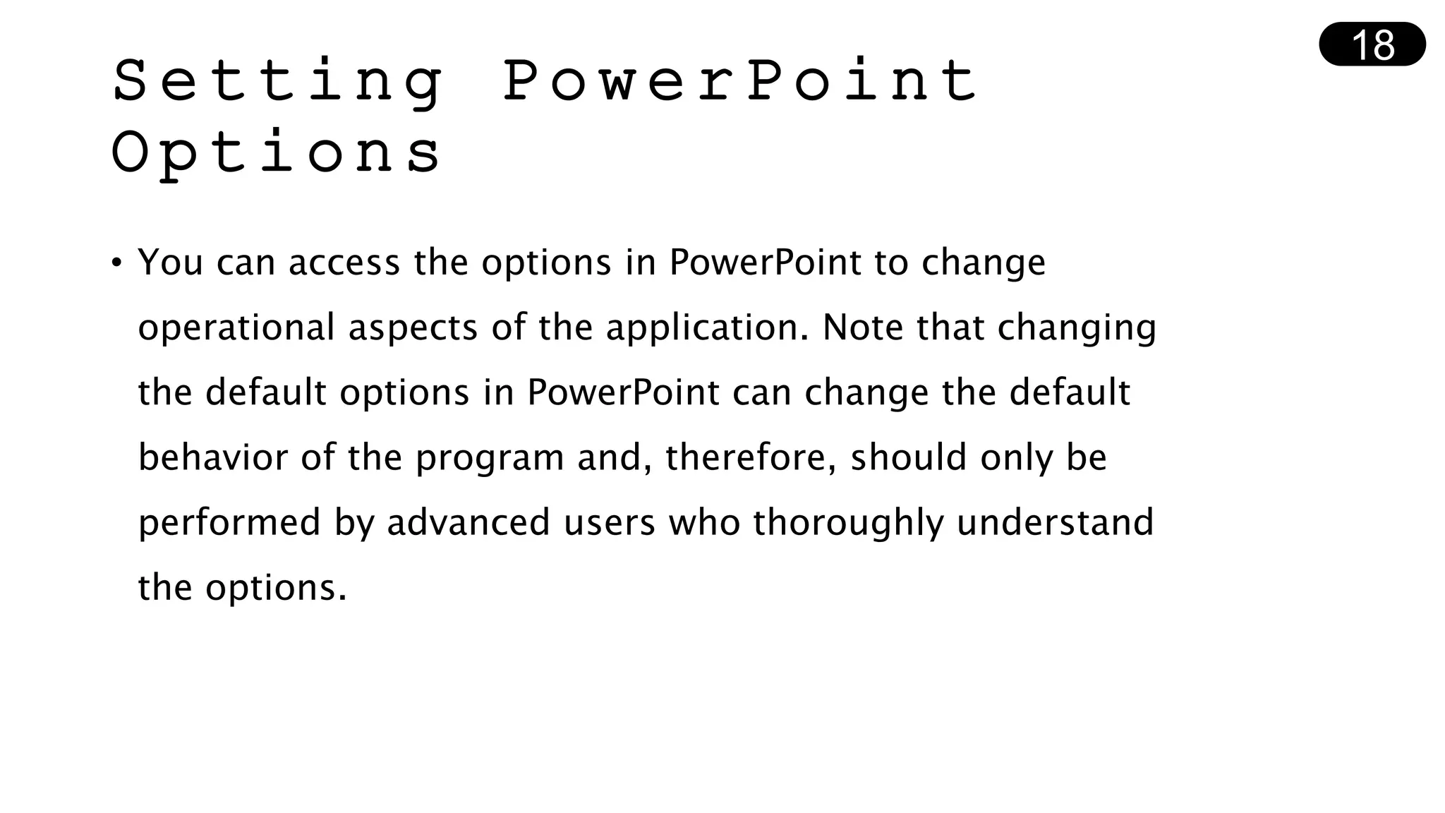 Setting PowerPoint
Options
• You can access the options in PowerPoint to change
operational aspects of the application. Note that changing
the default options in PowerPoint can change the default
behavior of the program and, therefore, should only be
performed by advanced users who thoroughly understand
the options.
18
 