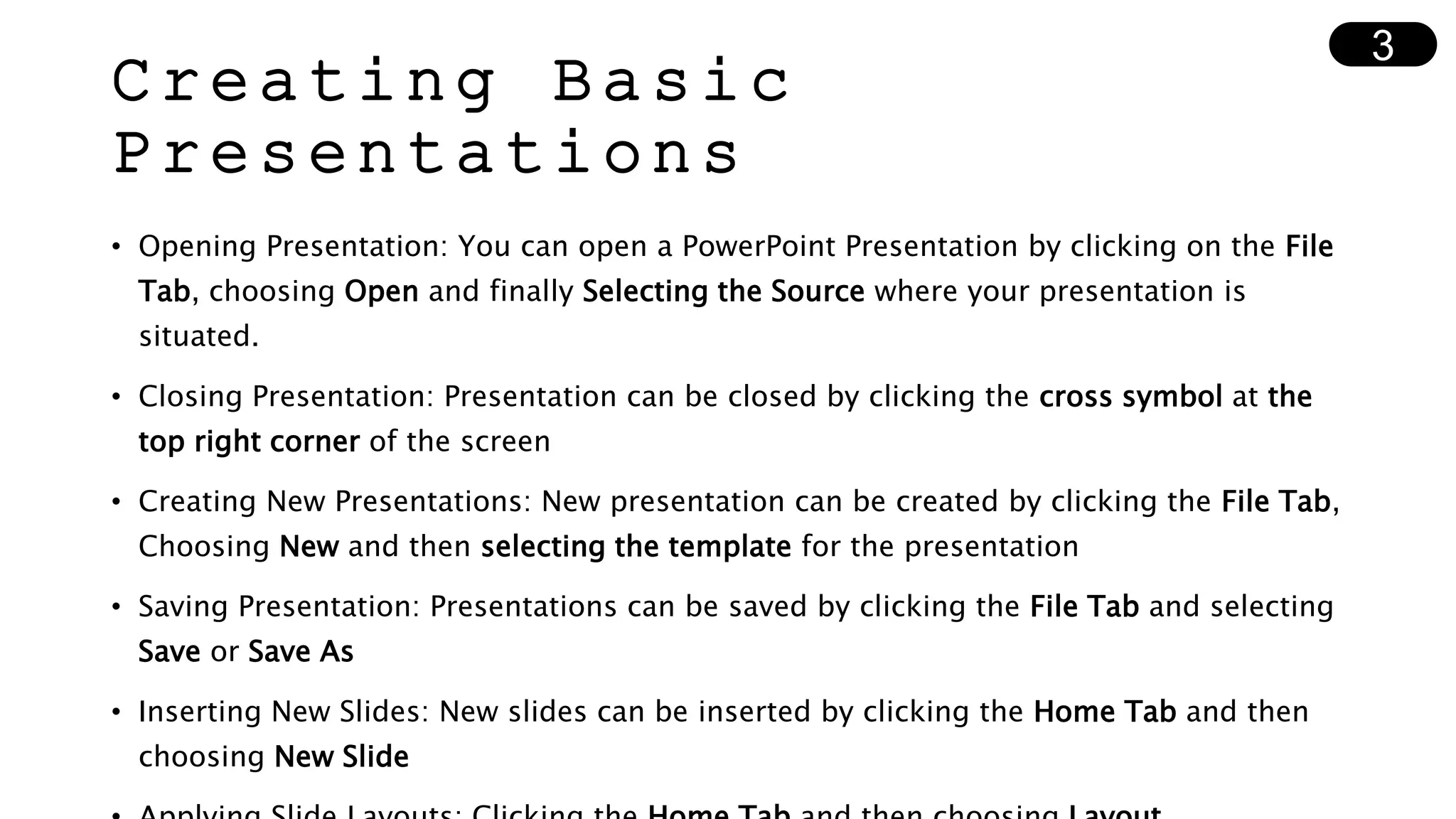 Creating Basic
Presentations
• Opening Presentation: You can open a PowerPoint Presentation by clicking on the File
Tab, choosing Open and finally Selecting the Source where your presentation is
situated.
• Closing Presentation: Presentation can be closed by clicking the cross symbol at the
top right corner of the screen
• Creating New Presentations: New presentation can be created by clicking the File Tab,
Choosing New and then selecting the template for the presentation
• Saving Presentation: Presentations can be saved by clicking the File Tab and selecting
Save or Save As
• Inserting New Slides: New slides can be inserted by clicking the Home Tab and then
choosing New Slide
3
 