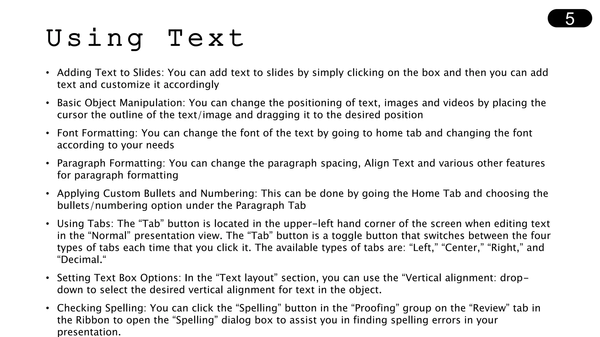 Using Text
• Adding Text to Slides: You can add text to slides by simply clicking on the box and then you can add
text and customize it accordingly
• Basic Object Manipulation: You can change the positioning of text, images and videos by placing the
cursor the outline of the text/image and dragging it to the desired position
• Font Formatting: You can change the font of the text by going to home tab and changing the font
according to your needs
• Paragraph Formatting: You can change the paragraph spacing, Align Text and various other features
for paragraph formatting
• Applying Custom Bullets and Numbering: This can be done by going the Home Tab and choosing the
bullets/numbering option under the Paragraph Tab
• Using Tabs: The “Tab” button is located in the upper-left hand corner of the screen when editing text
in the “Normal” presentation view. The “Tab” button is a toggle button that switches between the four
types of tabs each time that you click it. The available types of tabs are: “Left,” “Center,” “Right,” and
“Decimal.“
• Setting Text Box Options: In the “Text layout” section, you can use the “Vertical alignment: drop-
down to select the desired vertical alignment for text in the object.
• Checking Spelling: You can click the “Spelling” button in the “Proofing” group on the “Review” tab in
the Ribbon to open the “Spelling” dialog box to assist you in finding spelling errors in your
presentation.
5
 