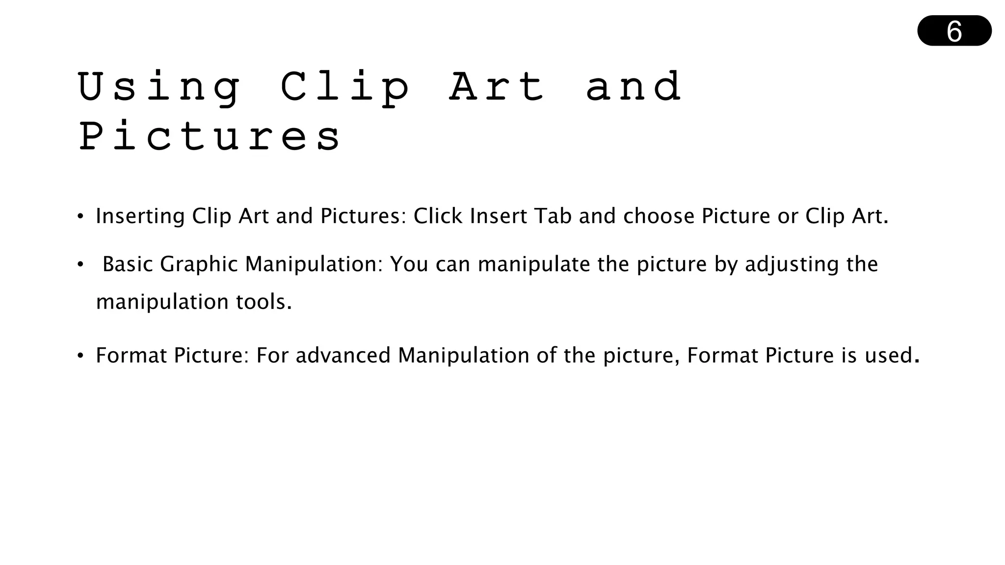 Using Clip Art and
Pictures
• Inserting Clip Art and Pictures: Click Insert Tab and choose Picture or Clip Art.
• Basic Graphic Manipulation: You can manipulate the picture by adjusting the
manipulation tools.
• Format Picture: For advanced Manipulation of the picture, Format Picture is used.
6
 