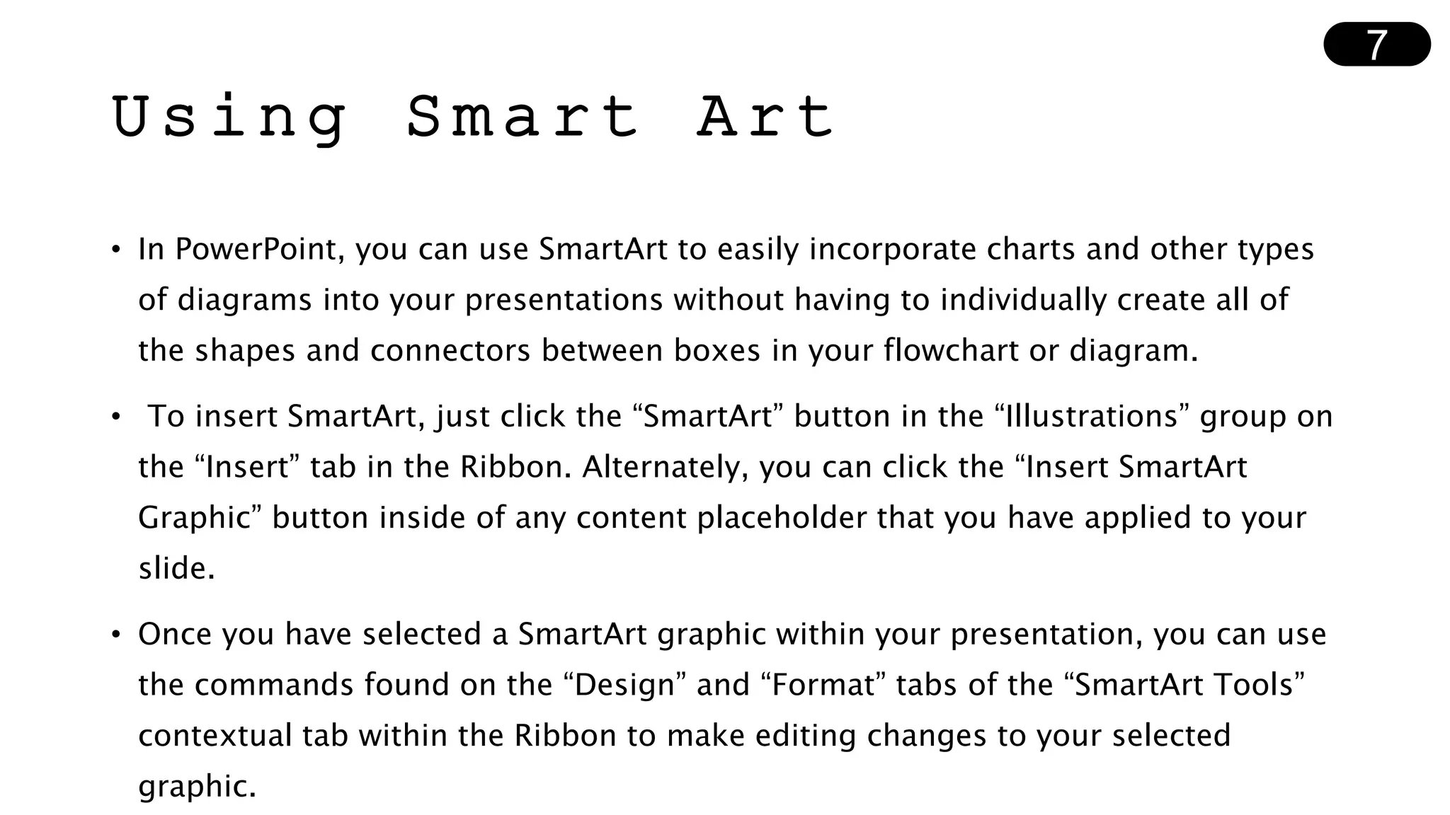 Using Smart Art
• In PowerPoint, you can use SmartArt to easily incorporate charts and other types
of diagrams into your presentations without having to individually create all of
the shapes and connectors between boxes in your flowchart or diagram.
• To insert SmartArt, just click the “SmartArt” button in the “Illustrations” group on
the “Insert” tab in the Ribbon. Alternately, you can click the “Insert SmartArt
Graphic” button inside of any content placeholder that you have applied to your
slide.
• Once you have selected a SmartArt graphic within your presentation, you can use
the commands found on the “Design” and “Format” tabs of the “SmartArt Tools”
contextual tab within the Ribbon to make editing changes to your selected
graphic.
7
 
