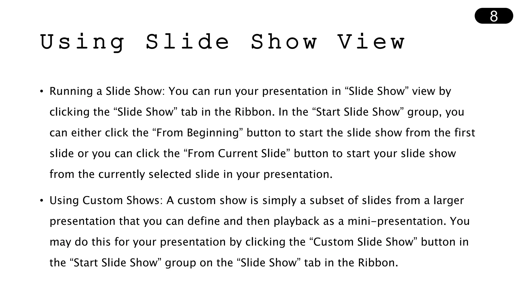 Using Slide Show View
• Running a Slide Show: You can run your presentation in “Slide Show” view by
clicking the “Slide Show” tab in the Ribbon. In the “Start Slide Show” group, you
can either click the “From Beginning” button to start the slide show from the first
slide or you can click the “From Current Slide” button to start your slide show
from the currently selected slide in your presentation.
• Using Custom Shows: A custom show is simply a subset of slides from a larger
presentation that you can define and then playback as a mini-presentation. You
may do this for your presentation by clicking the “Custom Slide Show” button in
the “Start Slide Show” group on the “Slide Show” tab in the Ribbon.
8
 