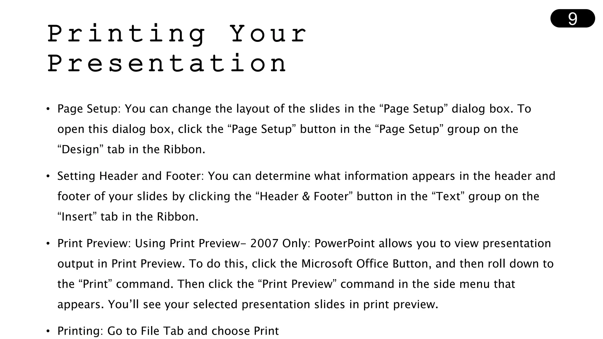 Printing Your
Presentation
• Page Setup: You can change the layout of the slides in the “Page Setup” dialog box. To
open this dialog box, click the “Page Setup” button in the “Page Setup” group on the
“Design” tab in the Ribbon.
• Setting Header and Footer: You can determine what information appears in the header and
footer of your slides by clicking the “Header & Footer” button in the “Text” group on the
“Insert” tab in the Ribbon.
• Print Preview: Using Print Preview- 2007 Only: PowerPoint allows you to view presentation
output in Print Preview. To do this, click the Microsoft Office Button, and then roll down to
the “Print” command. Then click the “Print Preview” command in the side menu that
appears. You’ll see your selected presentation slides in print preview.
• Printing: Go to File Tab and choose Print
9
 