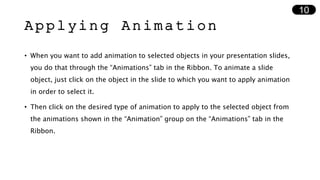 Applying Animation
• When you want to add animation to selected objects in your presentation slides,
you do that through the “Animations” tab in the Ribbon. To animate a slide
object, just click on the object in the slide to which you want to apply animation
in order to select it.
• Then click on the desired type of animation to apply to the selected object from
the animations shown in the “Animation” group on the “Animations” tab in the
Ribbon.
10
 