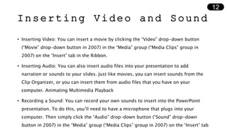 Inserting Video and Sound
• Inserting Video: You can insert a movie by clicking the “Video” drop-down button
(“Movie” drop-down button in 2007) in the “Media” group (“Media Clips” group in
2007) on the “Insert” tab in the Ribbon.
• Inserting Audio: You can also insert audio files into your presentation to add
narration or sounds to your slides. Just like movies, you can insert sounds from the
Clip Organizer, or you can insert them from audio files that you have on your
computer. Animating Multimedia Playback
• Recording a Sound: You can record your own sounds to insert into the PowerPoint
presentation. To do this, you’ll need to have a microphone that plugs into your
computer. Then simply click the “Audio” drop-down button (“Sound” drop-down
button in 2007) in the “Media” group (“Media Clips” group in 2007) on the “Insert” tab
12
 