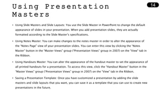 Using Presentation
Masters
• Using Slide Masters and Slide Layouts: You use the Slide Master in PowerPoint to change the default
appearance of slides in your presentation. When you add presentation slides, they are actually
formatted according to the Slide Master’s specifications.
• Using Notes Master: You can make changes to the notes master in order to alter the appearance of
the “Notes Page” view of your presentation slides. You can enter this view by clicking the “Notes
Master” button in the “Master Views” group (“Presentation Views” group in 2007) on the “View” tab in
the Ribbon.
• Using Handouts Master: You can alter the appearance of the handout master to set the appearance of
all printed handouts for a presentation. To access this view, click the “Handout Master” button in the
“Master Views” group (“Presentation Views” group in 2007) on the “View” tab in the Ribbon.
• Saving a Presentation Template: Once you have customized a presentation by adding the slide
masters and slide layouts that you want, you can save it as a template that you can use to create new
presentations in the future.
14
 
