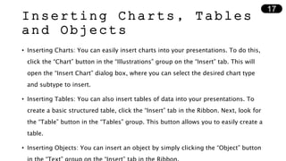 Inserting Charts, Tables
and Objects
• Inserting Charts: You can easily insert charts into your presentations. To do this,
click the “Chart” button in the “Illustrations” group on the “Insert” tab. This will
open the “Insert Chart” dialog box, where you can select the desired chart type
and subtype to insert.
• Inserting Tables: You can also insert tables of data into your presentations. To
create a basic structured table, click the “Insert” tab in the Ribbon. Next, look for
the “Table” button in the “Tables” group. This button allows you to easily create a
table.
• Inserting Objects: You can insert an object by simply clicking the “Object” button
17
 