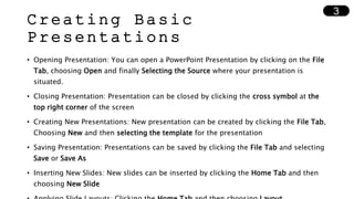 Creating Basic
Presentations
• Opening Presentation: You can open a PowerPoint Presentation by clicking on the File
Tab, choosing Open and finally Selecting the Source where your presentation is
situated.
• Closing Presentation: Presentation can be closed by clicking the cross symbol at the
top right corner of the screen
• Creating New Presentations: New presentation can be created by clicking the File Tab,
Choosing New and then selecting the template for the presentation
• Saving Presentation: Presentations can be saved by clicking the File Tab and selecting
Save or Save As
• Inserting New Slides: New slides can be inserted by clicking the Home Tab and then
choosing New Slide
3
 