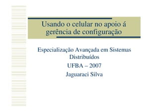 Usando o celular no apoio á
  gerência de configuração

Especialização Avançada em Sistemas
             Distribuídos
            UFBA – 2007
           Jaguaraci Silva
 
