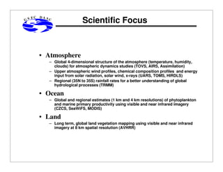 GS

FC

DAA

C

Scientific Focus

• Atmosphere
– Global 4-dimensional structure of the atmosphere (temperature, humidity,
clouds) for atmospheric dynamics studies (TOVS, AIRS, Assimilation)
– Upper atmospheric wind profiles, chemical composition profiles and energy
input from solar radiation, solar wind, x-rays (UARS, TOMS, HIRDLS)
– Regional (35N to 35S) rainfall rates for a better understanding of global
hydrological processes (TRMM)

• Ocean
– Global and regional estimates (1 km and 4 km resolutions) of phytoplankton
and marine primary productivity using visible and near infrared imagery
(CZCS, SeaWiFS, MODIS)

• Land
– Long term, global land vegetation mapping using visible and near infrared
imagery at 8 km spatial resolution (AVHRR)

 
