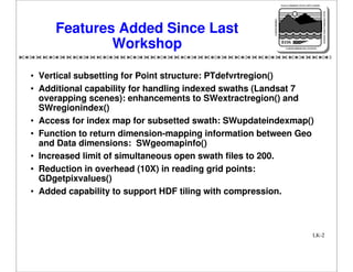 NASA'S MISSION TO PLANET EARTH

EARTH PROBES

DATA INFORMATION SYSTEM

Features Added Since Last
Workshop

EOS
EARTH OBSERVING SYSTEM

• Vertical subsetting for Point structure: PTdefvrtregion()
• Additional capability for handling indexed swaths (Landsat 7
overapping scenes): enhancements to SWextractregion() and
SWregionindex()
• Access for index map for subsetted swath: SWupdateindexmap()
• Function to return dimension-mapping information between Geo
and Data dimensions: SWgeomapinfo()
• Increased limit of simultaneous open swath files to 200.
• Reduction in overhead (10X) in reading grid points:
GDgetpixvalues()
• Added capability to support HDF tiling with compression.

LK-2

 