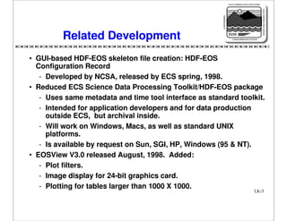 NASA'S MISSION TO PLANET EARTH

EARTH PROBES

DATA INFORMATION SYSTEM

Related Development

EOS
EARTH OBSERVING SYSTEM

• GUI-based HDF-EOS skeleton file creation: HDF-EOS
Configuration Record
- Developed by NCSA, released by ECS spring, 1998.
• Reduced ECS Science Data Processing Toolkit/HDF-EOS package
- Uses same metadata and time tool interface as standard toolkit.
- Intended for application developers and for data production
outside ECS, but archival inside.
- Will work on Windows, Macs, as well as standard UNIX
platforms.
- Is available by request on Sun, SGI, HP, Windows (95 & NT).
• EOSView V3.0 released August, 1998. Added:
- Plot filters.
- Image display for 24-bit graphics card.
- Plotting for tables larger than 1000 X 1000.
LK-3

 