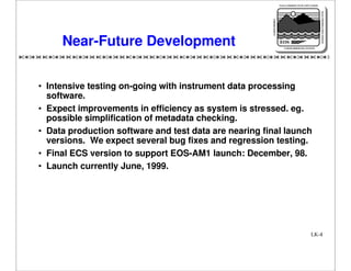 NASA'S MISSION TO PLANET EARTH

EARTH PROBES

DATA INFORMATION SYSTEM

Near-Future Development

EOS
EARTH OBSERVING SYSTEM

• Intensive testing on-going with instrument data processing
software.
• Expect improvements in efficiency as system is stressed. eg.
possible simplification of metadata checking.
• Data production software and test data are nearing final launch
versions. We expect several bug fixes and regression testing.
• Final ECS version to support EOS-AM1 launch: December, 98.
• Launch currently June, 1999.

LK-4

 