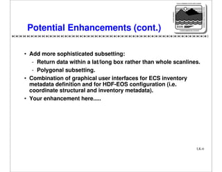 NASA'S MISSION TO PLANET EARTH

EARTH PROBES

DATA INFORMATION SYSTEM

Potential Enhancements (cont.)

EOS
EARTH OBSERVING SYSTEM

• Add more sophisticated subsetting:
- Return data within a lat/long box rather than whole scanlines.
- Polygonal subsetting.
• Combination of graphical user interfaces for ECS inventory
metadata definition and for HDF-EOS configuration (i.e.
coordinate structural and inventory metadata).
• Your enhancement here.....

LK-6

 