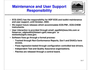 NASA'S MISSION TO PLANET EARTH

EARTH PROBES

DATA INFORMATION SYSTEM

Maintenance and User Support
Responsibility

EOS
EARTH OBSERVING SYSTEM

• ECS (SAC) has the responsibility for HDF-EOS and toolkit maintenance
and user support, until October, 2002.
• We expect future releases which accommodate EOS-PM1, EOS-CHEM
instruments.
• User interaction is provided through email: pgstlkit@eos.hitc.com or
listserver: sdptoolkit@listserv.gsfc.nasa.gov or
eostools@gsfc.nasa.gov.
• Software fixes go through a formal process:
- Tracked through Non-Conformance Reports, Gov’t and DAACs have
access.
- Fixes regression-tested through configuration controlled test drivers.
- Independent Test and Quality Assurance organizations.
- Patches are released through a control board.

LK-7

 