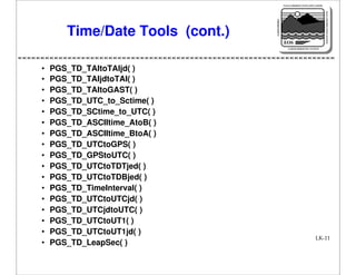 NASA'S MISSION TO PLANET EARTH

EARTH PROBES

DATA INFORMATION SYSTEM

Time/Date Tools (cont.)

EOS
EARTH OBSERVING SYSTEM

•
•
•
•
•
•
•
•
•
•
•
•
•
•
•
•
•

PGS_TD_TAItoTAIjd( )
PGS_TD_TAIjdtoTAI( )
PGS_TD_TAItoGAST( )
PGS_TD_UTC_to_Sctime( )
PGS_TD_SCtime_to_UTC( )
PGS_TD_ASCIItime_AtoB( )
PGS_TD_ASCIItime_BtoA( )
PGS_TD_UTCtoGPS( )
PGS_TD_GPStoUTC( )
PGS_TD_UTCtoTDTjed( )
PGS_TD_UTCtoTDBjed( )
PGS_TD_TimeInterval( )
PGS_TD_UTCtoUTCjd( )
PGS_TD_UTCjdtoUTC( )
PGS_TD_UTCtoUT1( )
PGS_TD_UTCtoUT1jd( )
PGS_TD_LeapSec( )

LK-11

 
