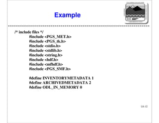 NASA'S MISSION TO PLANET EARTH

EARTH PROBES

DATA INFORMATION SYSTEM

Example

EOS
EARTH OBSERVING SYSTEM

/* include files */
#include <PGS_MET.h>
#include <PGS_tk.h>
#include <stdio.h>
#include <stdlib.h>
#include <string.h>
#include <hdf.h>
#include <mfhdf.h>
#include <PGS_SMF.h>
#define INVENTORYMETADATA 1
#define ARCHIVEDMETADATA 2
#define ODL_IN_MEMORY 0

LK-12

 