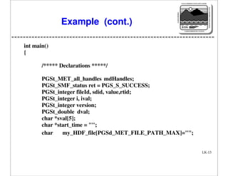 NASA'S MISSION TO PLANET EARTH

EARTH PROBES

DATA INFORMATION SYSTEM

Example (cont.)

EOS
EARTH OBSERVING SYSTEM

int main()
{
/***** Declarations *****/
PGSt_MET_all_handles mdHandles;
PGSt_SMF_status ret = PGS_S_SUCCESS;
PGSt_integer fileId, sdid, value,rtid;
PGSt_integer i, ival;
PGSt_integer version;
PGSt_double dval;
char *sval[5];
char *start_time = "";
char
my_HDF_file[PGSd_MET_FILE_PATH_MAX]="";

LK-13

 