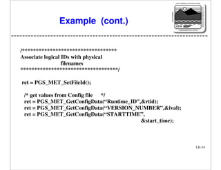 NASA'S MISSION TO PLANET EARTH

EARTH PROBES

DATA INFORMATION SYSTEM

Example (cont.)

EOS
EARTH OBSERVING SYSTEM

/**********************************
Associate logical IDs with physical
filenames
***********************************/
ret = PGS_MET_SetFileId();
/* get values from Config file */
ret = PGS_MET_GetConfigData(“Runtime_ID”,&rtid);
ret = PGS_MET_GetConfigData(“VERSION_NUMBER”,&ival);
ret = PGS_MET_GetConfigData(“STARTTIME”,
&start_time);

LK-14

 