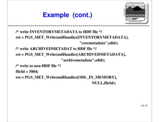 NASA'S MISSION TO PLANET EARTH

EARTH PROBES

DATA INFORMATION SYSTEM

Example (cont.)

EOS
EARTH OBSERVING SYSTEM

/* write INVENTORYMETADATA to HDF file */
ret = PGS_MET_Write(mdHandles[INVENTORYMETADATA],
"coremetadata",sdid);
/* write ARCHIVEDMETADAT to HDF file */
ret = PGS_MET_Write(mdHandles[ARCHIVEDMETADATA],
"archivemetadata",sdid);
/* write to non-HDF file */
fileId = 5804;
ret = PGS_MET_Write(mdHandles[ODL_IN_MEMORY],
NULL,fileId);

LK-19

 