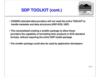 NASA'S MISSION TO PLANET EARTH

EARTH PROBES

DATA INFORMATION SYSTEM

SDP TOOLKIT (cont.)

EOS
EARTH OBSERVING SYSTEM

• EOSDIS extended data providers will not need the entire TOOLKIT to
handle metadata and data structures (HDF-EOS, HDF)
• This necessitated creating a smaller package to allow these
providers the capability of formatting their products in ECS standard
formats, without requiring the entire SDP toolkit package
• The smaller package could also be used by application developers

LK-5

 