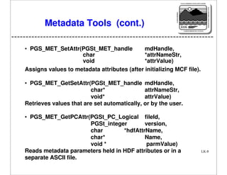 NASA'S MISSION TO PLANET EARTH

EARTH PROBES

DATA INFORMATION SYSTEM

Metadata Tools (cont.)

EOS
EARTH OBSERVING SYSTEM

• PGS_MET_SetAttr(PGSt_MET_handle
mdHandle,
char
*attrNameStr,
void
*attrValue)
Assigns values to metadata attributes (after initializing MCF file).
• PGS_MET_GetSetAttr(PGSt_MET_handle mdHandle,
char*
attrNameStr,
void*
attrValue)
Retrieves values that are set automatically, or by the user.
• PGS_MET_GetPCAttr(PGSt_PC_Logical fileId,
PGSt_integer
version,
char
*hdfAttrName,
char*
Name,
void *
parmValue)
Reads metadata parameters held in HDF attributes or in a
separate ASCII file.

LK-8

 