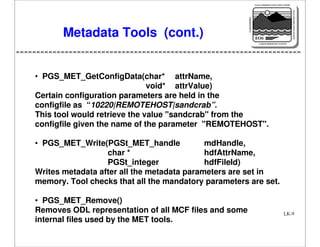 NASA'S MISSION TO PLANET EARTH

EARTH PROBES

DATA INFORMATION SYSTEM

Metadata Tools (cont.)

EOS
EARTH OBSERVING SYSTEM

• PGS_MET_GetConfigData(char* attrName,
void* attrValue)
Certain configuration parameters are held in the
configfile as “10220|REMOTEHOST|sandcrab”.
This tool would retrieve the value "sandcrab" from the
configfile given the name of the parameter "REMOTEHOST".
• PGS_MET_Write(PGSt_MET_handle
mdHandle,
char *
hdfAttrName,
PGSt_integer
hdfFileId)
Writes metadata after all the metadata parameters are set in
memory. Tool checks that all the mandatory parameters are set.
• PGS_MET_Remove()
Removes ODL representation of all MCF files and some
internal files used by the MET tools.

LK-9

 