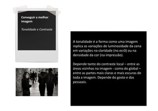 Conseguir a melhor
imagem

Tonalidade e Contraste


                         A tonalidade é a forma como uma imagem
                         replica as variações de luminosidade da cena
                         em variações na claridade (no ecrã) ou na
                         densidade da cor (na impressão).

                         Depende tanto do contraste local – entre as
                         áreas vizinhas na imagem - como do global –
                         entre as partes mais claras e mais escuras de
                         toda a imagem. Depende do gosto e das
                         pessoais.
 