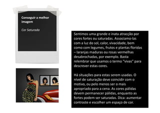 Conseguir a melhor
imagem

Cor Saturada
                     Sentimos uma grande e inata atracção por
                     cores fortes ou saturadas. Associamo-las
                     com a luz do sol, calor, vivacidade, bem
                     como com legumes, frutos e plantas floridas
                     – laranjas maduras ou rosas vermelhas
                     desabrochadas, por exemplo. Basta
                     relembrar que usamos o termo “vivas” para
                     descrever estas cores.

                     Há situações para estas serem usadas. O
                     nível de saturação deve coincidir com o
                     motivo, ou pelo menos ser o mais
                     apropriado para a cena. As cores pálidas
                     devem permanecer pálidas, enquanto as
                     fortes podem ser saturadas. Dica: aumentar
                     contraste e escolher um espaço de cor.
 