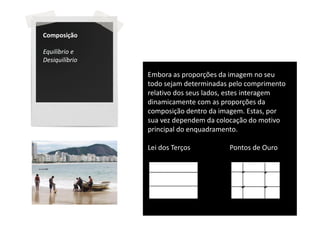 Composição

Equilíbrio e
Desiquilíbrio

                Embora as proporções da imagem no seu
                todo sejam determinadas pelo comprimento
                relativo dos seus lados, estes interagem
                dinamicamente com as proporções da
                composição dentro da imagem. Estas, por
                sua vez dependem da colocação do motivo
                principal do enquadramento.

                Lei dos Terços         Pontos de Ouro
 