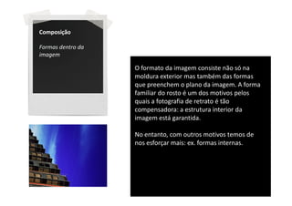 Composição

Formas dentro da
imagem

                   O formato da imagem consiste não só na
                   moldura exterior mas também das formas
                   que preenchem o plano da imagem. A forma
                   familiar do rosto é um dos motivos pelos
                   quais a fotografia de retrato é tão
                   compensadora: a estrutura interior da
                   imagem está garantida.

                   No entanto, com outros motivos temos de
                   nos esforçar mais: ex. formas internas.
 