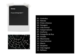 Temas

O que fotografar?


                    01 - Contraluz
                    02 - Retrato
                    03 - Preto e Branco
                    04 - Paisagem
                    05 - Vida Animal
                    06 - Fotojornalismo
                    07 - Grafismo
                    08 - Fotografia de Rua
                    09 - Estúdio
                    10 - Movimento
                    11 - Foco Selectivo
                    12 - Macro
                    13 - Desporto
                    14 - Vida Vegetal
                    15 - Reflexos
 