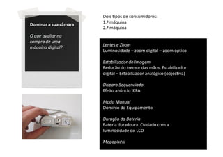 Dois tipos de consumidores:
Dominar a sua câmara   1.ª máquina
                       2.ª máquina
O que avaliar na
compra de uma
máquina digital?       Lentes e Zoom
                       Luminosidade – zoom digital – zoom óptico

                       Estabilizador de Imagem
                       Redução do tremor das mãos. Estabilizador
                       digital – Estabilizador analógico (objectiva)

                       Disparo Sequenciado
                       Efeito anúncio IKEA

                       Modo Manual
                       Domínio do Equipamento

                       Duração da Bateria
                       Bateria duradoura. Cuidado com a
                       luminosidade do LCD

                       Megapixéis
 