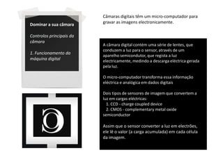 Câmaras digitais têm um micro-computador para
Dominar a sua câmara      gravar as imagens electronicamente.

Controlos principais da
câmara
                          A câmara digital contém uma série de lentes, que
                          conduzem a luz para o sensor, através de um
1. Funcionamento da
                          aparelho semicondutor, que regista a luz
máquina digital           electricamente, medindo a descarga eléctrica gerada
                          pela luz.

                          O micro-computador transforma essa informação
                          eléctrica e analógica em dados digitais

                          Dois tipos de sensores de imagem que convertem a
                          luz em cargas eléctricas:
                            1. CCD - charge coupled device
                            2. CMOS - complementary metal oxide
                          semiconductor

                          Assim que o sensor converter a luz em electrões,
                          ele lê o valor (a carga acumulada) em cada célula
                          da imagem.
 
