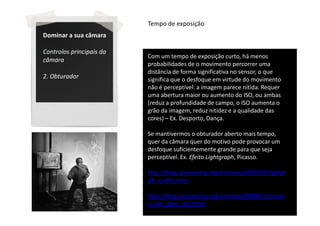 Tempo de exposição
Dominar a sua câmara

Controlos principais da
                          Com um tempo de exposição curto, há menos
câmara
                          probabilidades de o movimento percorrer uma
                          distância de forma significativa no sensor, o que
2. Obturador              significa que o desfoque em virtude do movimento
                          não é perceptível: a imagem parece nítida. Requer
                          uma abertura maior ou aumento do ISO, ou ambas
                          (reduz a profundidade de campo, o ISO aumenta o
                          grão da imagem, reduz nitidez e a qualidade das
                          cores) – Ex. Desporto, Dança.

                          Se mantivermos o obturador aberto mais tempo,
                          quer da câmara quer do motivo pode provocar um
                          desfoque suficientemente grande para que seja
                          perceptível. Ex. Efeito Lightgraph, Picasso.

                          http://blog.uncovering.org/archives/2009/03/lightgr
                          aff_graffiti.html

                          http://blog.uncovering.org/archives/2008/12/picass
                          o_por_gjon_mili.html
 