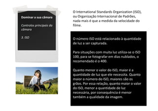 O International Standards Organization (ISO),
Dominar a sua câmara      ou Organização Internacional de Padrões,
                          nada mais é que a medida da velocidade do
Controlos principais da   filme.
câmara

3. ISO                    O número ISO está relacionado à quantidade
                          de luz a ser capturada.

                          Para situações com muita luz utiliza-se o ISO
                          100, para se fotografar em dias nublados, o
                          recomendado é o 400.

                          Quanto menor o valor do ISO, maior é a
                          quantidade de luz que ele necessita. Quanto
                          maior o número do ISO, maiores são os
                          grãos. Por essa relação, quanto maior o valor
                          do ISO, menor a quantidade de luz
                          necessária, por consequência é menor
                          também a qualidade da imagem.
 