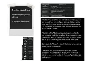 Dominar a sua câmara

Controlos principais da
câmara
                           "Auto white balance" (ou o ajuste automático) pode
4. Balanço de Brancos     ser encontrado em qualquer câmara digital e utiliza
                          uma algoritmo que tenta calcular a temperatura de
                          cor dentro de um intervalo que normalmente vai de
                          3000/4000K a 7000K.

                          "Custom white" balance (ou ajuste personalizado)
                          permite que você tire uma foto de um objecto cinza
                          de referência sob a mesma luz que a foto será feita e
                          então ajusta o balanço de branco com base nele.

                          Com o ajuste "Kelvin" é possível dizer a temperatura
                          de cor numa vasta gama.

                          Os outros seis ajustes estão listados em ordem
                          crescente de temperatura de cor, mas de muitas
                          câmaras não têm a opção de "sombra" para balanço
                          de brancos.
 