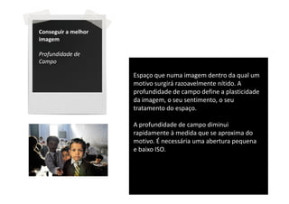 Conseguir a melhor
imagem

Profundidade de
Campo

                     Espaço que numa imagem dentro da qual um
                     motivo surgirá razoavelmente nítido. A
                     profundidade de campo define a plasticidade
                     da imagem, o seu sentimento, o seu
                     tratamento do espaço.

                     A profundidade de campo diminui
                     rapidamente à medida que se aproxima do
                     motivo. É necessária uma abertura pequena
                     e baixo ISO.
 