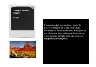 Conseguir a melhor
imagem

Nitidez


                     É inquestionável que qualquer passo do
                     processo fotográfico tende a introduzir
                     desfoque – a perda do detalhe. A focagem de
                     um elemento, associada ao desfoque de um
                     outro desvia a atenção para o ponto que o
                     fotógrafo quer fotografar.
 