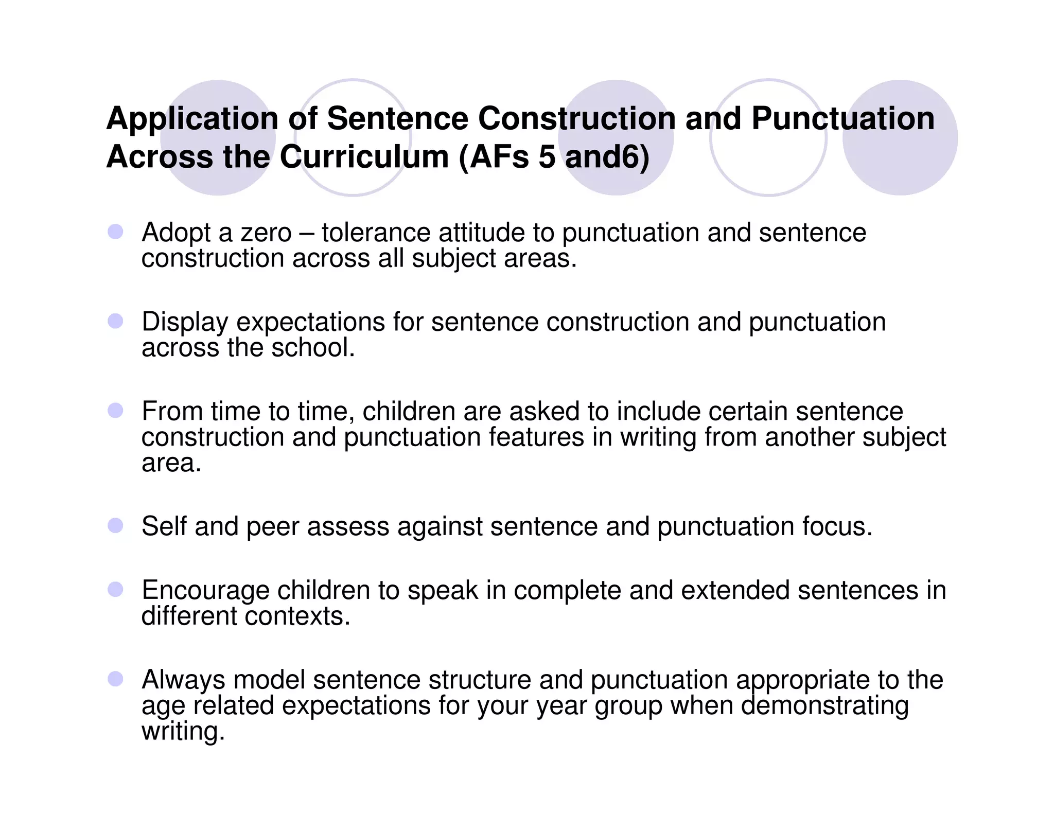 Application of Sentence Construction and Punctuation
Across the Curriculum (AFs 5 and6)

  Adopt a zero – tolerance attitude to punctuation and sentence
  construction across all subject areas.

  Display expectations for sentence construction and punctuation
  across the school.

  From time to time, children are asked to include certain sentence
  construction and punctuation features in writing from another subject
  area.

  Self and peer assess against sentence and punctuation focus.

  Encourage children to speak in complete and extended sentences in
  different contexts.

  Always model sentence structure and punctuation appropriate to the
  age related expectations for your year group when demonstrating
  writing.
 