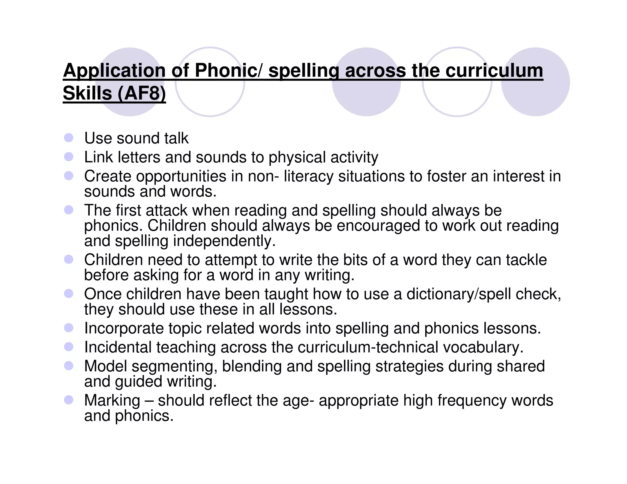 Application of Phonic/ spelling across the curriculum
Skills (AF8)

  Use sound talk
  Link letters and sounds to physical activity
  Create opportunities in non- literacy situations to foster an interest in
  sounds and words.
  The first attack when reading and spelling should always be
  phonics. Children should always be encouraged to work out reading
  and spelling independently.
  Children need to attempt to write the bits of a word they can tackle
  before asking for a word in any writing.
  Once children have been taught how to use a dictionary/spell check,
  they should use these in all lessons.
  Incorporate topic related words into spelling and phonics lessons.
  Incidental teaching across the curriculum-technical vocabulary.
  Model segmenting, blending and spelling strategies during shared
  and guided writing.
  Marking – should reflect the age- appropriate high frequency words
  and phonics.
 