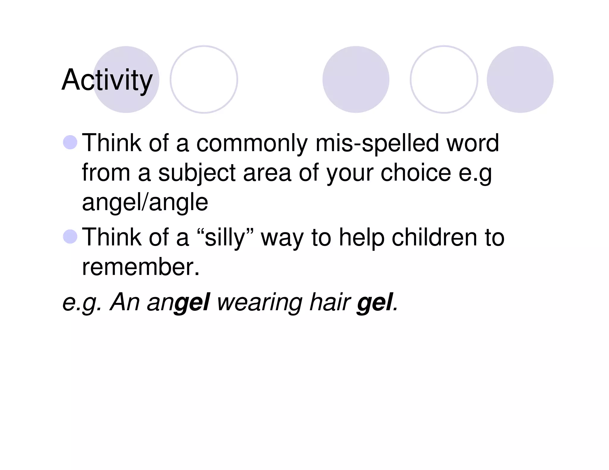Activity

  Think of a commonly mis-spelled word
  from a subject area of your choice e.g
  angel/angle
  Think of a “silly” way to help children to
  remember.
e.g. An angel wearing hair gel.
 