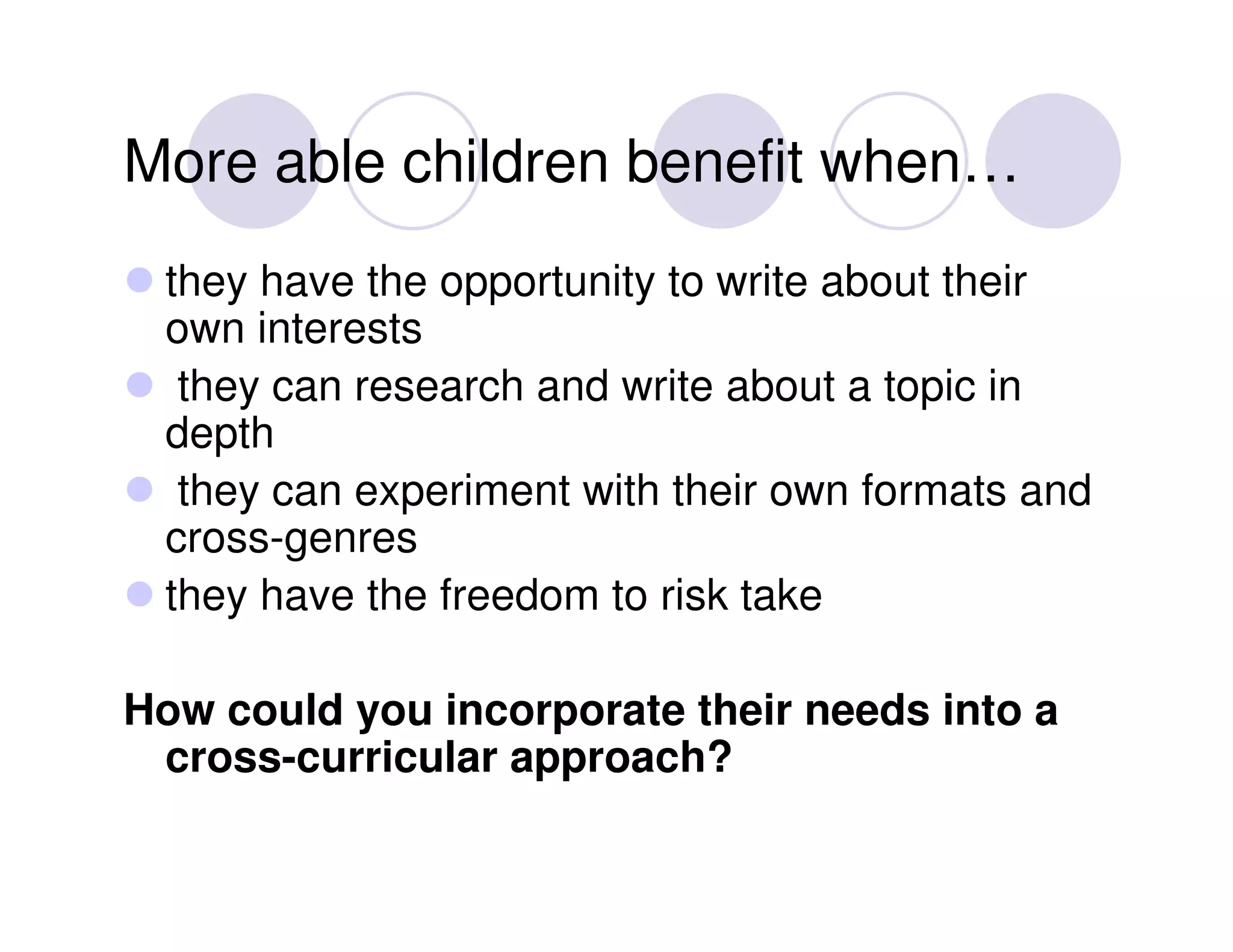 More able children benefit when…
 they have the opportunity to write about their
 own interests
  they can research and write about a topic in
 depth
  they can experiment with their own formats and
 cross-genres
 they have the freedom to risk take

How could you incorporate their needs into a
 cross-curricular approach?
 