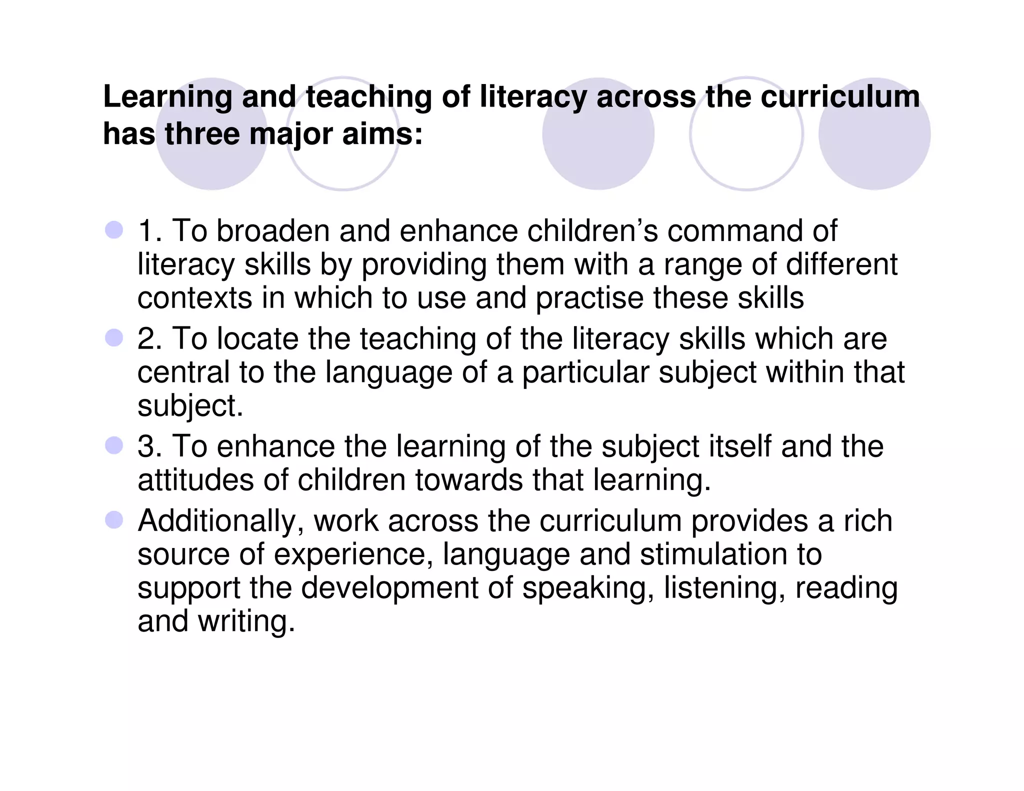 Learning and teaching of literacy across the curriculum
has three major aims:


  1. To broaden and enhance children’s command of
  literacy skills by providing them with a range of different
  contexts in which to use and practise these skills
  2. To locate the teaching of the literacy skills which are
  central to the language of a particular subject within that
  subject.
  3. To enhance the learning of the subject itself and the
  attitudes of children towards that learning.
  Additionally, work across the curriculum provides a rich
  source of experience, language and stimulation to
  support the development of speaking, listening, reading
  and writing.
 