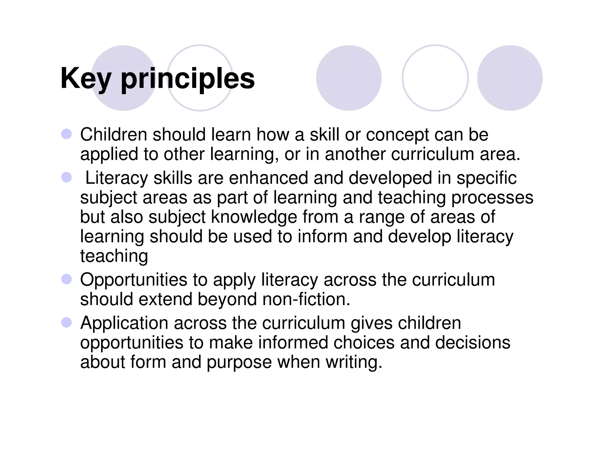 Key principles
 Children should learn how a skill or concept can be
 applied to other learning, or in another curriculum area.
  Literacy skills are enhanced and developed in specific
 subject areas as part of learning and teaching processes
 but also subject knowledge from a range of areas of
 learning should be used to inform and develop literacy
 teaching
 Opportunities to apply literacy across the curriculum
 should extend beyond non-fiction.
 Application across the curriculum gives children
 opportunities to make informed choices and decisions
 about form and purpose when writing.
 