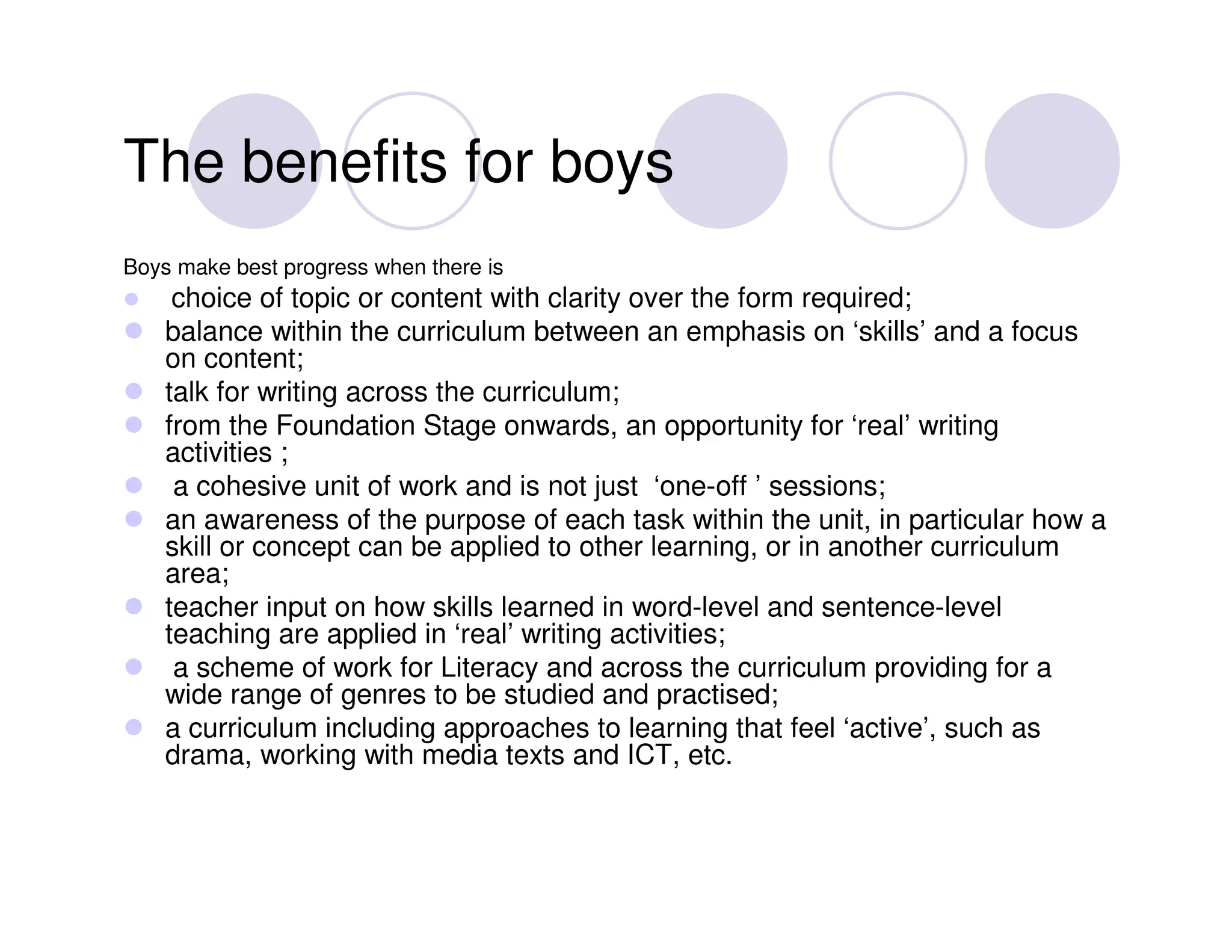 The benefits for boys
Boys make best progress when there is
     choice of topic or content with clarity over the form required;
    balance within the curriculum between an emphasis on ‘skills’ and a focus
    on content;
    talk for writing across the curriculum;
    from the Foundation Stage onwards, an opportunity for ‘real’ writing
    activities ;
     a cohesive unit of work and is not just ‘one-off ’ sessions;
    an awareness of the purpose of each task within the unit, in particular how a
    skill or concept can be applied to other learning, or in another curriculum
    area;
    teacher input on how skills learned in word-level and sentence-level
    teaching are applied in ‘real’ writing activities;
     a scheme of work for Literacy and across the curriculum providing for a
    wide range of genres to be studied and practised;
    a curriculum including approaches to learning that feel ‘active’, such as
    drama, working with media texts and ICT, etc.
 