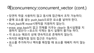 예)concurrency::concurrent_vector (cont.)
• 당연히 락을 사용하지 않고 동시에 접근해서 조작 가능하다.
• 끝에 요소를 넣는 push_back으로만 요소를 넣어야 한다.
• Push_back에 move시멘틱을 지원하지 않는다.
• erase, pop_back이 없고 전체를 지우는 clear는 동시실행을 지
원하지 않는다->요소의 삭제는 동시 실행이 불가능 하다.
• 각 요소는 메모리 상에 연속적으로 존재하지 않는다.
• 하지만 배열처럼 임의 접근은 가능하다.
• 요소를 추가하거나 벡터를 확장할 때 요소를 재배치 하지 않는
다.
 
