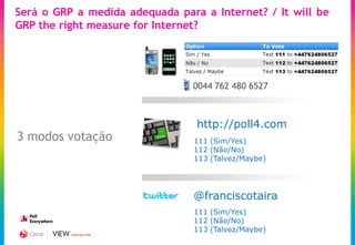 Será o GRP a medida adequada para a Internet? / It will be
GRP the right measure for Internet?




                                0044 762 480 6527



                                 http://poll4.com
3 modos votação                 111 (Sim/Yes)
                                112 (Não/No)
                                113 (Talvez/Maybe)




                                @franciscotaira
                                111 (Sim/Yes)
                                112 (Não/No)
                                113 (Talvez/Maybe)
          CREATING TIME
 