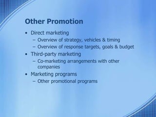 Other Promotion
• Direct marketing
– Overview of strategy, vehicles & timing
– Overview of response targets, goals & budget
• Third-party marketing
– Co-marketing arrangements with other
companies
• Marketing programs
– Other promotional programs
 
